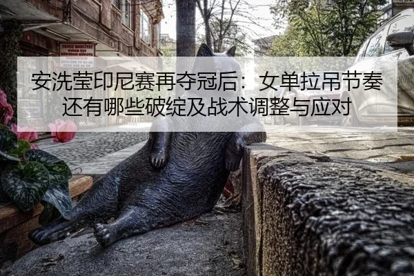 安洗莹印尼赛再夺冠后：女单拉吊节奏还有哪些破绽及战术调整与应对